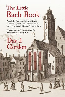 Book cover of The Little Bach Book: An Eclectic Omnibus Of Notable Details About The Life And Times Of The Esteemed And Highly Respected Johann Sebastian Bach by David J. Gordon