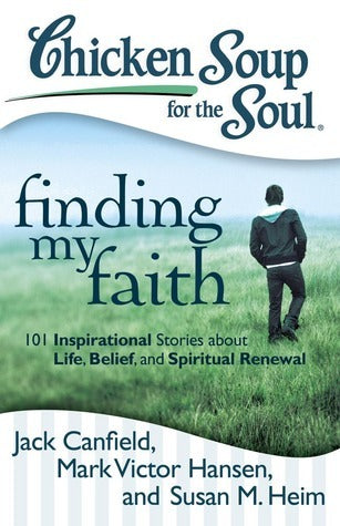 Book cover of Chicken Soup For The Soul: Finding My Faith: 101 Inspirational Stories About Life, Belief, And Spiritual Renewal by Jack Canfield, Mark Victor Hansen, Susan M. Heim