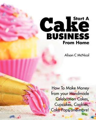 Book cover of Start A Cake Business From Home: How To Make Money From Your Handmade Celebration Cakes, Cupcakes, Cookies, Cake Pops And More! by Alison C. McNicol