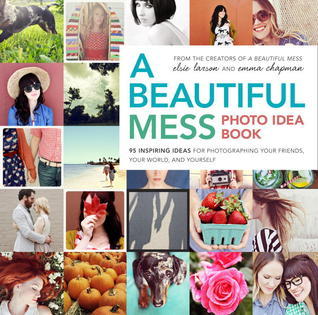 Book cover of A Beautiful Mess Photo Idea Book: 95 Inspiring Ideas For Photographing Your Friends, Your World, And Yourself by Elsie Larson, Emma Chapman