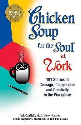 Book cover of Chicken Soup For The Soul At Work: 101 Stories Of Courage, Compassion & Creativity In The Workplace by Jack Canfield (Compiler), Mark Victor Hansen, Maida Rogerson, Martin Rutte, Tim Clauss
